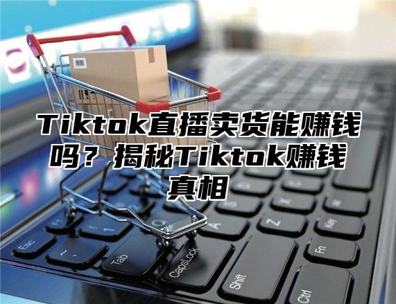 Tiktok直播卖货能赚钱吗？揭秘Tiktok赚钱真相