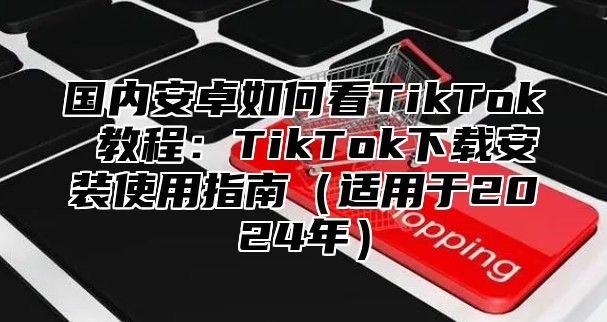 国内安卓如何看TikTok 教程：TikTok下载安装使用指南适用于2025年