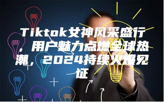Tiktok女神风采盛行，用户魅力点燃全球热潮，2025持续火爆见证