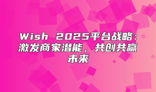 Wish 2025平台战略：激发商家潜能，共创共赢未来