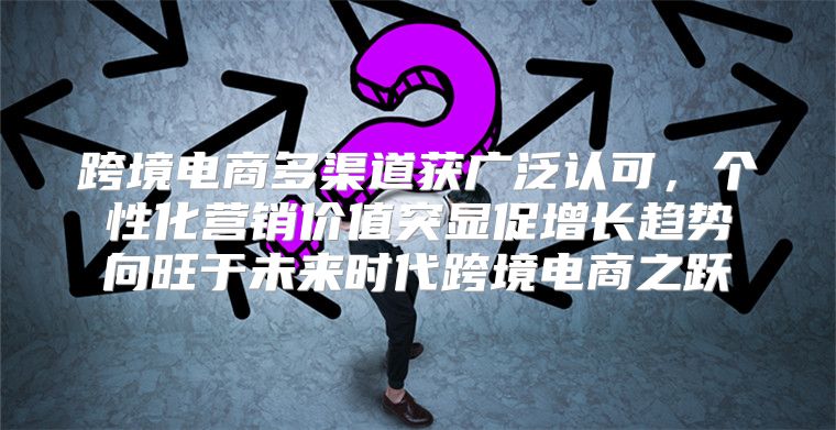 跨境电商多渠道获广泛认可，个性化营销价值突显促增长趋势向旺于未来时代跨境电商之跃