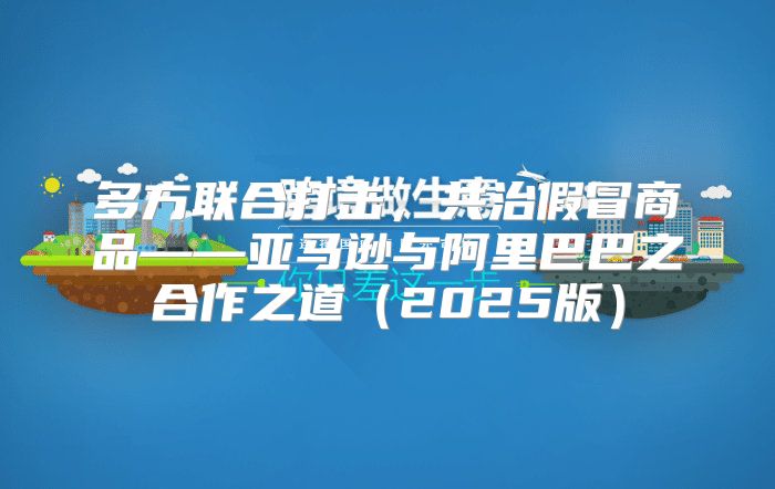 多方联合打击，共治假冒商品——亚马逊与阿里巴巴之合作之道2025版