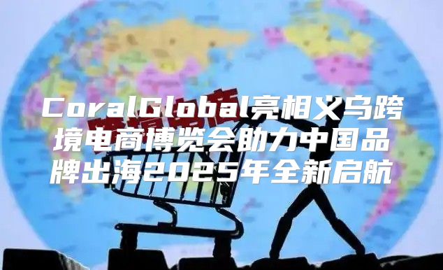 CoralGlobal亮相义乌跨境电商博览会助力中国品牌出海2025年全新启航