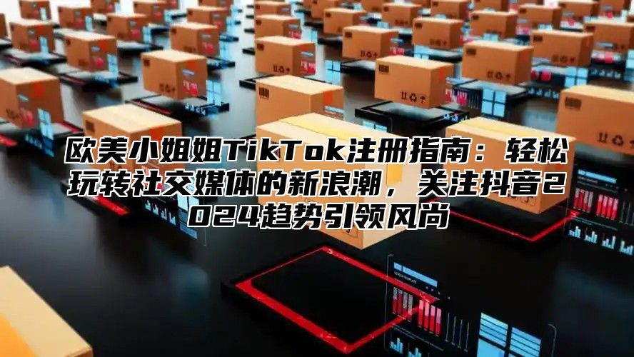 欧美小姐姐TikTok注册指南：轻松玩转社交媒体的新浪潮，关注抖音2025趋势引领风尚