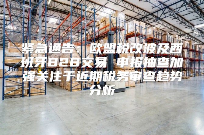 紧急通告：欧盟税改波及西班牙B2B交易 申报抽查加强关注于近期税务审查趋势分析