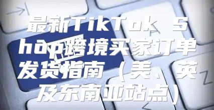 最新TikTok Shop跨境买家订单发货指南美、英及东南亚站点