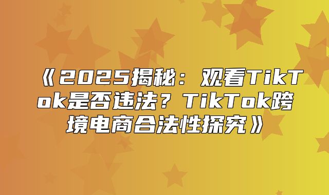 2025揭秘：观看TikTok是否违法？TikTok跨境电商合法性探究