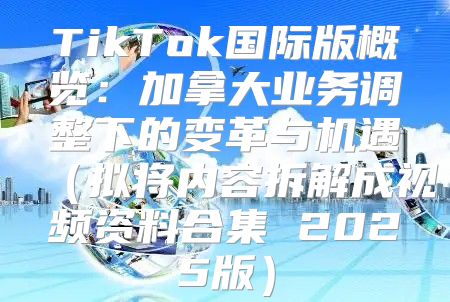 TikTok国际版概览：加拿大业务调整下的变革与机遇拟将内容拆解成视频资料合集 2025版