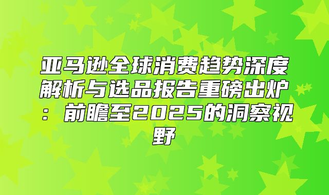 亚马逊全球消费趋势深度解析与选品报告重磅出炉：前瞻至2025的洞察视野