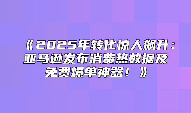 2025年转化惊人飙升：亚马逊发布消费热数据及免费爆单神器！