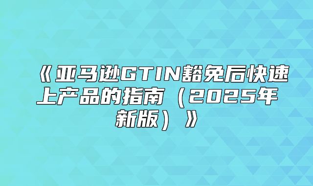 亚马逊GTIN豁免后快速上产品的指南2025年新版