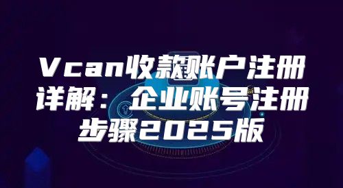 Vcan收款账户注册详解：企业账号注册步骤2025版