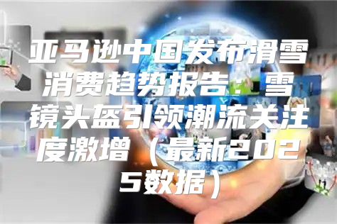 亚马逊中国发布滑雪消费趋势报告：雪镜头盔引领潮流关注度激增最新2025数据