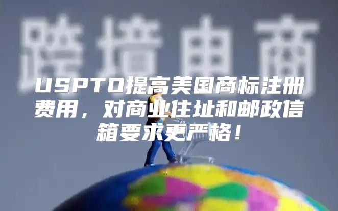 USPTO提高美国商标注册费用，对商业住址和邮政信箱要求更严格！