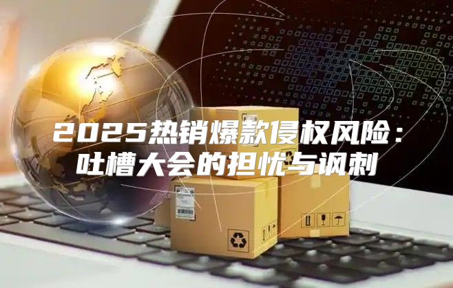 2025热销爆款侵权风险：吐槽大会的担忧与讽刺