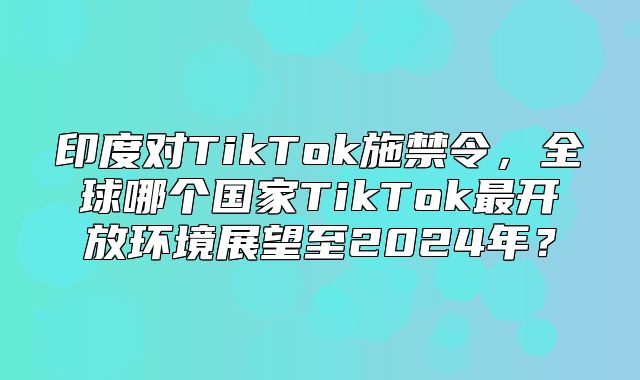 印度对TikTok施禁令，全球哪个国家TikTok最开放环境展望至2025年？