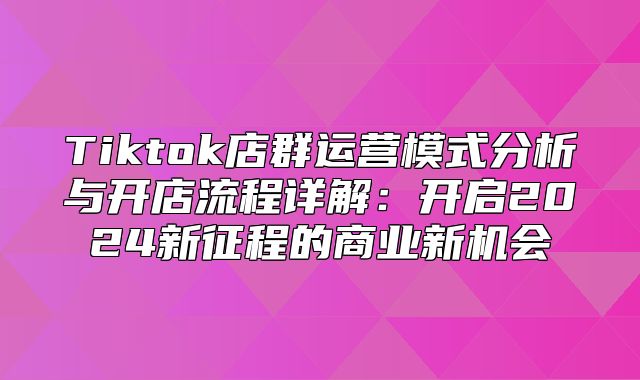 Tiktok店群运营模式分析与开店流程详解：开启2025新征程的商业新机会