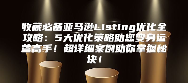 收藏必备亚马逊Listing优化全攻略：5大优化策略助您变身运营高手！超详细案例助你掌握秘诀！