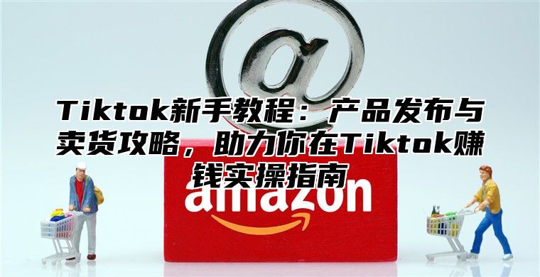 Tiktok新手教程：产品发布与卖货攻略，助力你在Tiktok赚钱实操指南