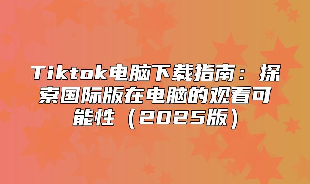 Tiktok电脑下载指南：探索国际版在电脑的观看可能性2025版