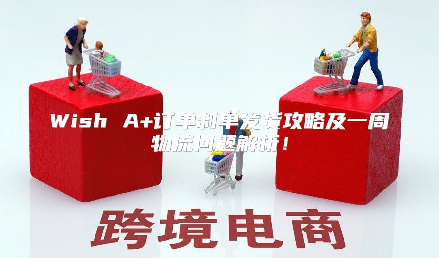 Wish A+订单制单发货攻略及一周物流问题解析！