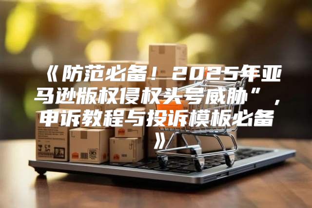 防范必备！2025年亚马逊版权侵权头号威胁”，申诉教程与投诉模板必备