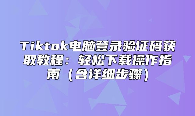 Tiktok电脑登录验证码获取教程：轻松下载操作指南含详细步骤