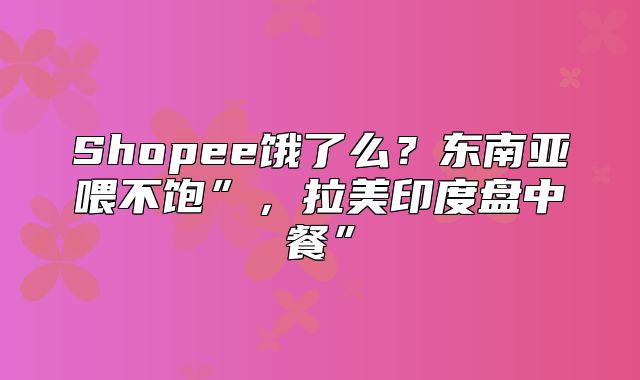 Shopee饿了么？东南亚喂不饱”，拉美印度盘中餐”