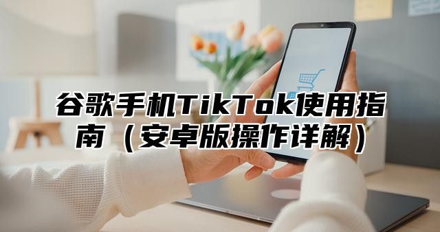 谷歌手机TikTok使用指南安卓版操作详解