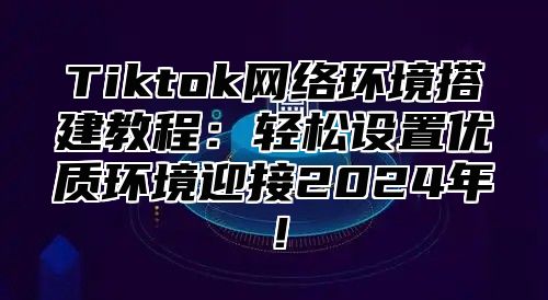 Tiktok网络环境搭建教程：轻松设置优质环境迎接2025年！