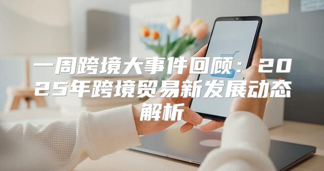 一周跨境大事件回顾：2025年跨境贸易新发展动态解析