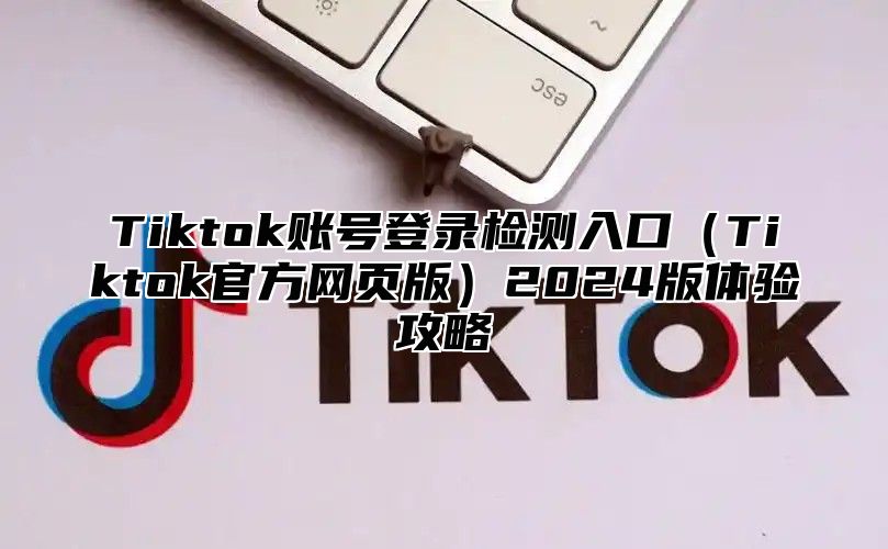 Tiktok账号登录检测入口Tiktok官方网页版2025版体验攻略