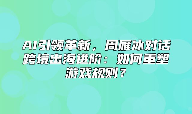 AI引领革新，周雁冰对话跨境出海进阶：如何重塑游戏规则？