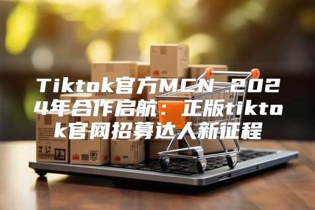 Tiktok官方MCN 2025年合作启航：正版tiktok官网招募达人新征程