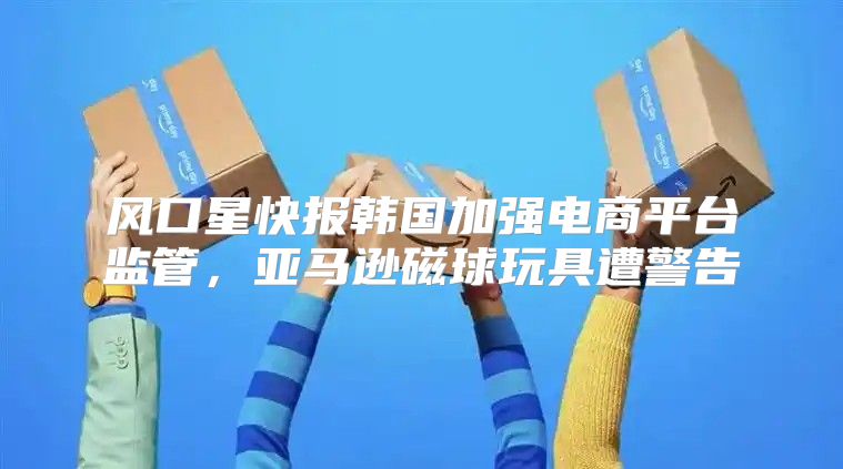 风口星快报韩国加强电商平台监管，亚马逊磁球玩具遭警告