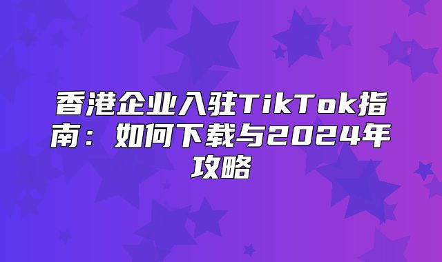 香港企业入驻TikTok指南：如何下载与2025年攻略