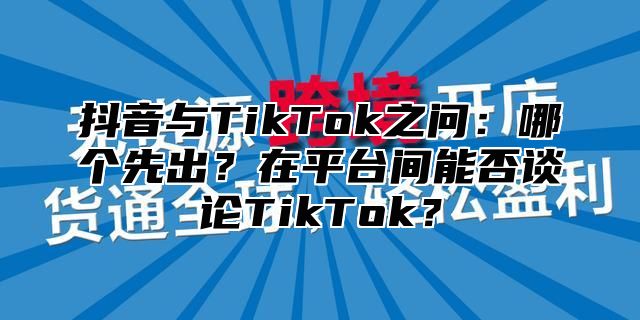 抖音与TikTok之问：哪个先出？在平台间能否谈论TikTok？