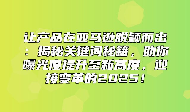 让产品在亚马逊脱颖而出：揭秘关键词秘籍，助你曝光度提升至新高度，迎接变革的2025！