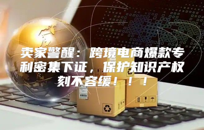 卖家警醒：跨境电商爆款专利密集下证，保护知识产权刻不容缓！！！