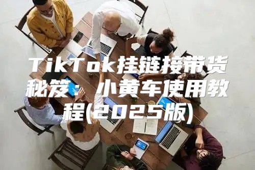 TikTok挂链接带货秘笈：小黄车使用教程(2025版)