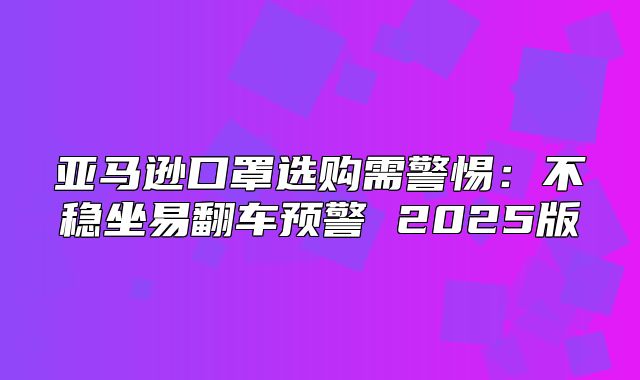 亚马逊口罩选购需警惕：不稳坐易翻车预警 2025版