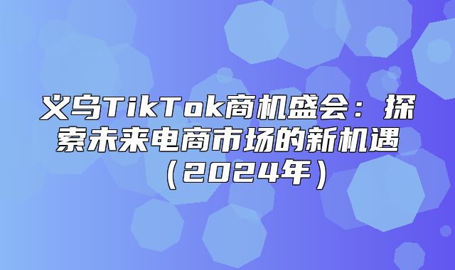 义乌TikTok商机盛会：探索未来电商市场的新机遇2025年
