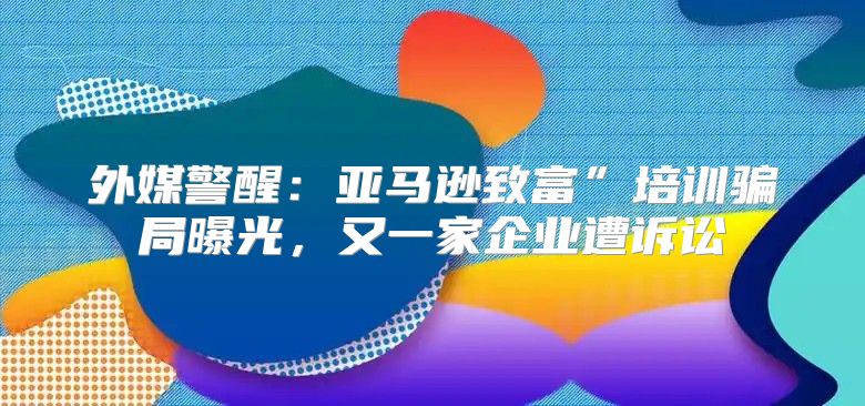 外媒警醒：亚马逊致富”培训骗局曝光，又一家企业遭诉讼