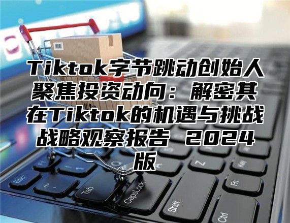 Tiktok字节跳动创始人聚焦投资动向：解密其在Tiktok的机遇与挑战战略观察报告 2025版