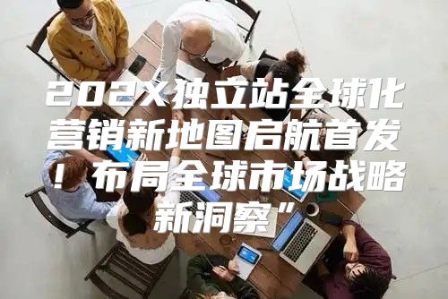 202X独立站全球化营销新地图启航首发！布局全球市场战略新洞察”