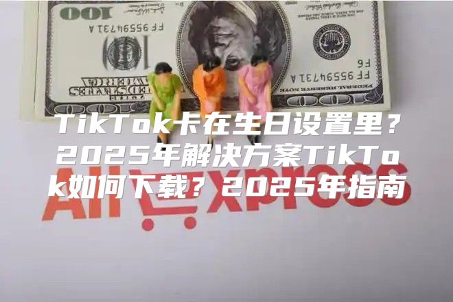 TikTok卡在生日设置里？2025年解决方案TikTok如何下载？2025年指南