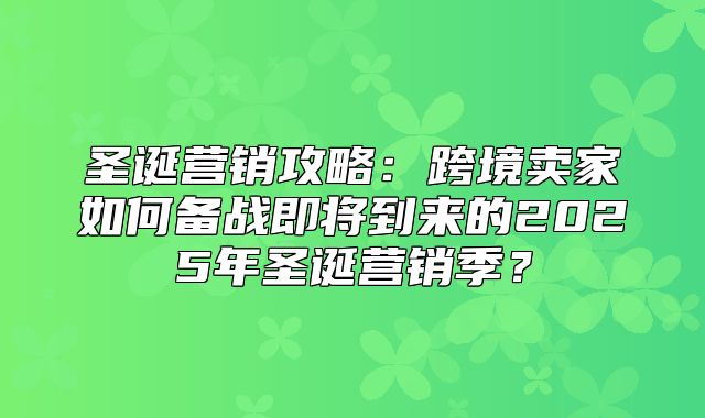 圣诞营销攻略：跨境卖家如何备战即将到来的2025年圣诞营销季？