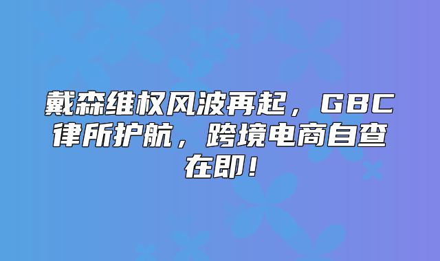 戴森维权风波再起，GBC律所护航，跨境电商自查在即！