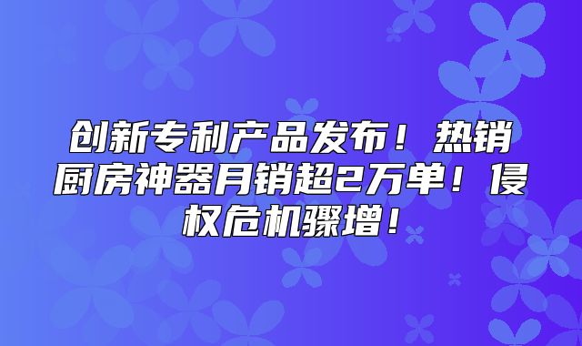 创新专利产品发布！热销厨房神器月销超2万单！侵权危机骤增！
