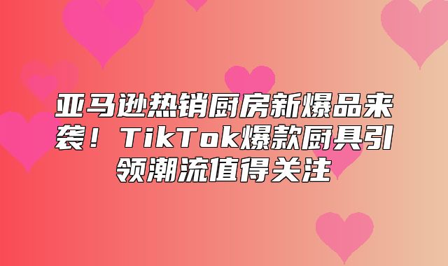 亚马逊热销厨房新爆品来袭！TikTok爆款厨具引领潮流值得关注